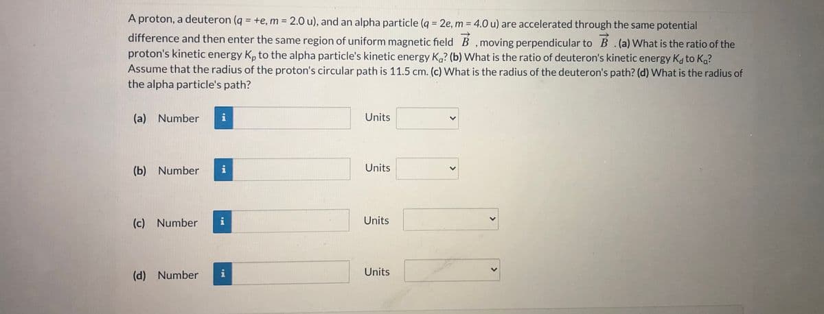A proton, a deuteron (q = +e, m = 2.0 u), and an alpha particle (q = 2e, m = 4.0 u) are accelerated through the same potential
%3D
%3D
difference and then enter the same region of uniform magnetic field B , moving perpendicular to B .(a) What is the ratio of the
proton's kinetic energy Kp to the alpha particle's kinetic energy Ka? (b) What is the ratio of deuteron's kinetic energy Ka to Ka?
Assume that the radius of the proton's circular path is 11.5 cm. (c) What is the radius of the deuteron's path? (d) What is the radius of
the alpha particle's path?
(a) Number
Units
(b) Number
i
Units
(c) Number
Units
(d) Number
i
Units
<>
<>
>
