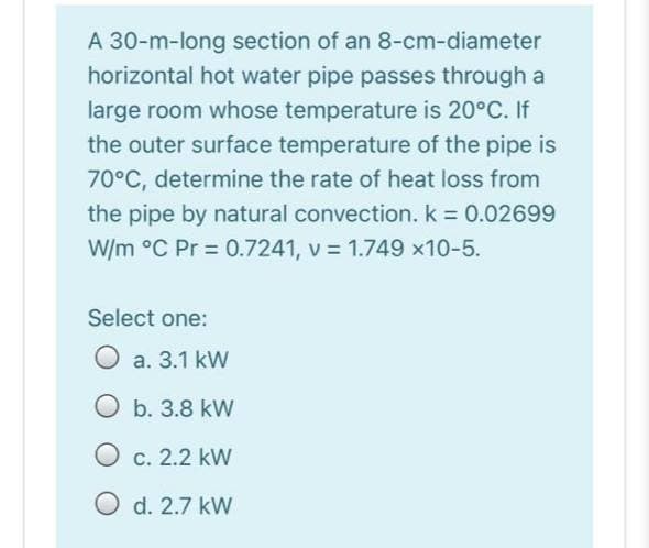 A 30-m-long section of an 8-cm-diameter
horizontal hot water pipe passes through a
large room whose temperature is 20°C. If
the outer surface temperature of the pipe is
70°C, determine the rate of heat loss from
the pipe by natural convection. k = 0.02699
W/m °C Pr = 0.7241, v = 1.749 x10-5.
Select one:
O a. 3.1 kW
O b. 3.8 kW
O c. 2.2 kW
O d. 2.7 kW
