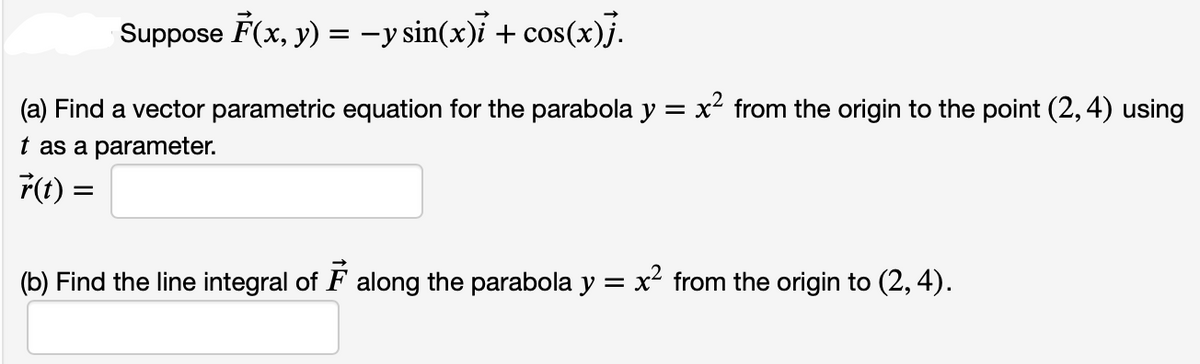 Suppose F(x, y) = −y sin(x)i + cos(x)}.
(a) Find a vector parametric equation for the parabola y = x² from the origin to the point (2, 4) using
t as a parameter.
r(t) =
(b) Find the line integral of along the parabola y = x² from the origin to (2, 4).