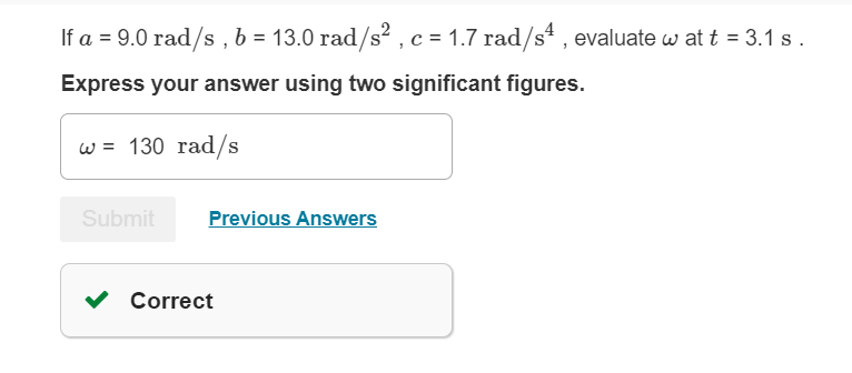 If a = 9.0 rad/s, b = 13.0 rad/s², c = 1.7 rad/s, evaluate w at t = 3.1 s.
Express your answer using two significant figures.
w = 130 rad/s
Submit
Previous Answers
✓ Correct