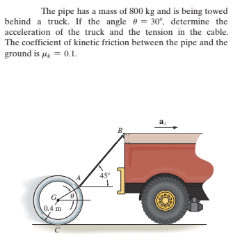 The pipe has a mass of 800 kg and is being towed
behind a truck. If the angle 6 = 30°, determine the
acceleration of the truck and the tension in the cable.
The coefficient of kinetic friction between the pipe and the
ground is µg = 0.1.
a,
45°
0.4 m
C
