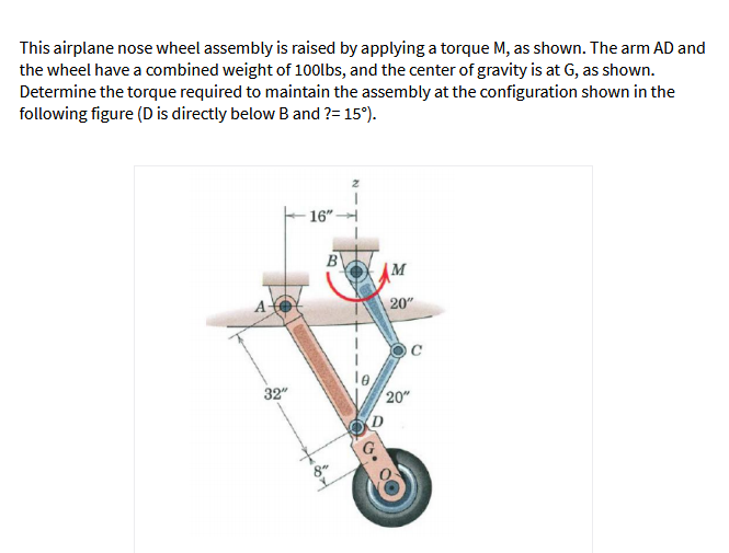 This airplane nose wheel assembly is raised by applying a torque M, as shown. The arm AD and
the wheel have a combined weight of 100lbs, and the center of gravity is at G, as shown.
Determine the torque required to maintain the assembly at the configuration shown in the
following figure (D is directly below B and ?= 15°).
16"
B
M
20"
32"
20"
