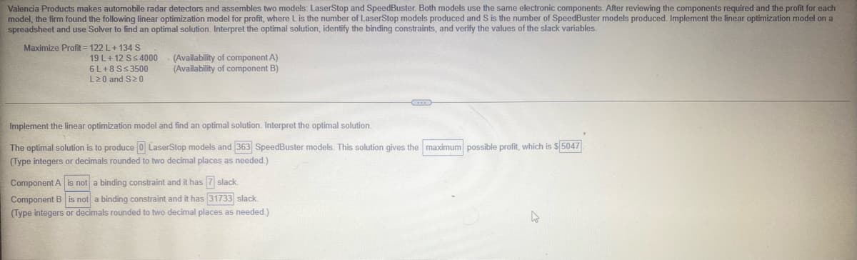 Valencia Products makes automobile radar detectors and assembles two models: LaserStop and SpeedBuster. Both models use the same electronic components. After reviewing the components required and the profit for each
model, the firm found the following linear optimization model for profit, where Lis the number of LaserStop models produced and S is the number of SpeedBuster models produced. Implement the linear optimization model on a
spreadsheet and use Solver to find an optimal solution. Interpret the optimal solution, identify the binding constraints, and verify the values of the slack variables.
Maximize Profit = 122 L+134 S
19 L+12 SS4000
6 L+8SS3500
L20 and S20
(Availability of component A)
(Availability of component B)
Implement the linear optimization model and find an optimal solution. Interpret the optimal solution.
The optimal solution is to produce 0 LaserStop models and 363 SpeedBuster models. This solution gives the maximum possible profit, which is $5047.
(Type integers or decimals rounded to two decimal places as needed.)
Component A is not a binding constraint and it has 7 slack.
Component B is not a binding constraint and it has 31733 slack.
(Type integers or decimals rounded to two decimal places as needed.)
