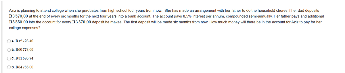 Aziz is planning to attend college when she graduates from high school four years from now. She has made an arrangement with her father to do the household chores if her dad deposits
R3570,00 at the end of every six months for the next four years into a bank account. The account pays 8,5% interest per annum, compounded semi-annually. Her father pays and additional
R5 550,00 into the account for every R3 570,00 deposit he makes. The first deposit will be made six months from now. How much money will there be in the account for Aziz to pay for her
college expenses?
A. R12 723,40
B. R60 773,69
OC. R51 596,74
D. R84 786,00
