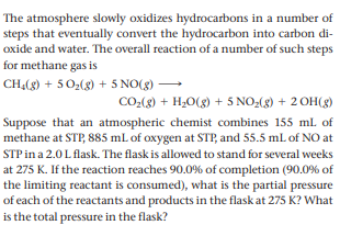 The atmosphere slowly oxidizes hydrocarbons in a number of
steps that eventually convert the hydrocarbon into carbon di-
oxide and water. The overall reaction of a number of such steps
for methane gas is
CHĄ(g) + 5 02(g) + 5 NO(g)
CO(8) + H,O(g) + 5 NO-(g) + 2 OH(g)
Suppose that an atmospheric chemist combines 155 ml of
methane at STP, 885 mL of oxygen at STP, and 55.5 mL of NO at
STP in a 2.0 L flask. The flask is allowed to stand for several weeks
at 275 K. If the reaction reaches 90.0% of completion (90.0% of
the limiting reactant is consumed), what is the partial pressure
of each of the reactants and products in the flask at 275 K? What
is the total pressure in the flask?
