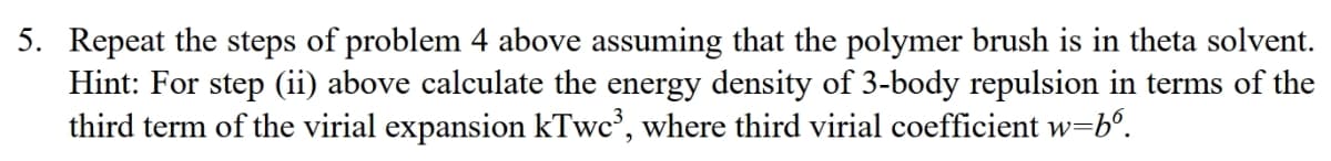 5. Repeat the steps of problem 4 above assuming that the polymer brush is in theta solvent.
Hint: For step (ii) above calculate the energy density of 3-body repulsion in terms of the
third term of the virial expansion kTwc³, where third virial coefficient w=b6.