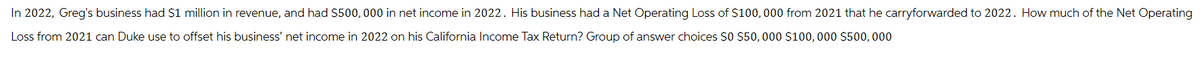 In 2022, Greg's business had $1 million in revenue, and had $500,000 in net income in 2022. His business had a Net Operating Loss of $100,000 from 2021 that he carryforwarded to 2022. How much of the Net Operating
Loss from 2021 can Duke use to offset his business' net income in 2022 on his California Income Tax Return? Group of answer choices $0 $50,000 $100,000 $500,000