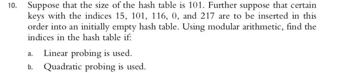 Suppose that the size of the hash table is 101. Further suppose that certain
keys with the indices 15, 101, 116, 0, and 217 are to be inserted in this
order into an initially empty hash table. Using modular arithmetic, find the
indices in the hash table if:
10.
Linear probing is used.
a.
b.
Quadratic probing is used.
