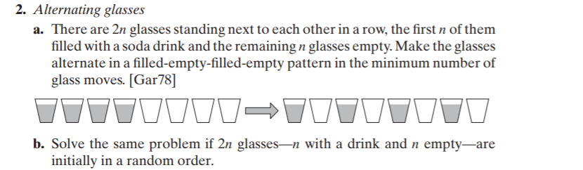 2. Alternating glasses
a. There are 2n glasses standing next to each other in a row, the first n of them
filled with a soda drink and the remaining n glasses empty. Make the glasses
alternate in a filled-empty-filled-empty pattern in the minimum number of
glass moves. [Gar78]
b. Solve the same problem if 2n glasses-n with a drink and n empty-are
initially in a random order.
