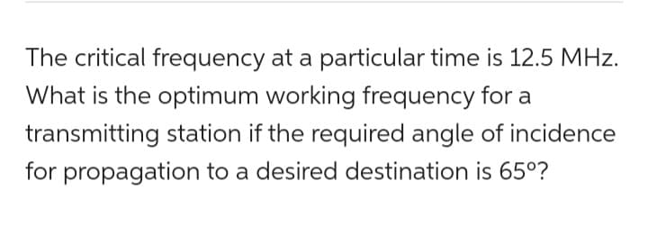 The critical frequency at a particular time is 12.5 MHz.
What is the optimum working frequency for a
transmitting station if the required angle of incidence
for propagation to a desired destination is 65°?