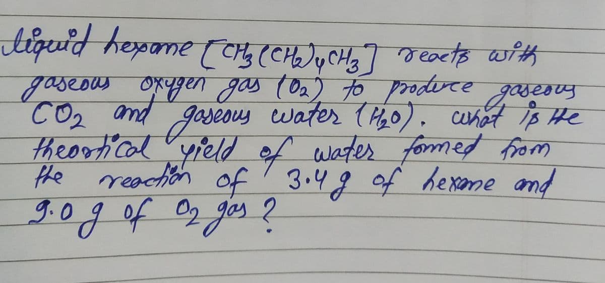 liquid hexame (CH₂ (CH₂) y CH3] reacts with
gaseous oxygen gas (0₂) to produce gaseous
CO₂ and gaseous water (1₂0). what is He
theortical yield of water formed from
the reaction of 3.4g of hexame and
!
9.0 g of O₂ gas?