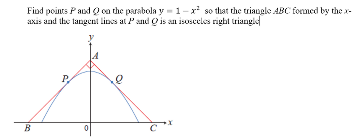 Find points P and Q on the parabola y = 1 – x² so that the triangle ABC formed by the x-
axis and the tangent lines at P and Q is an isosceles right triangle
P
В
C

