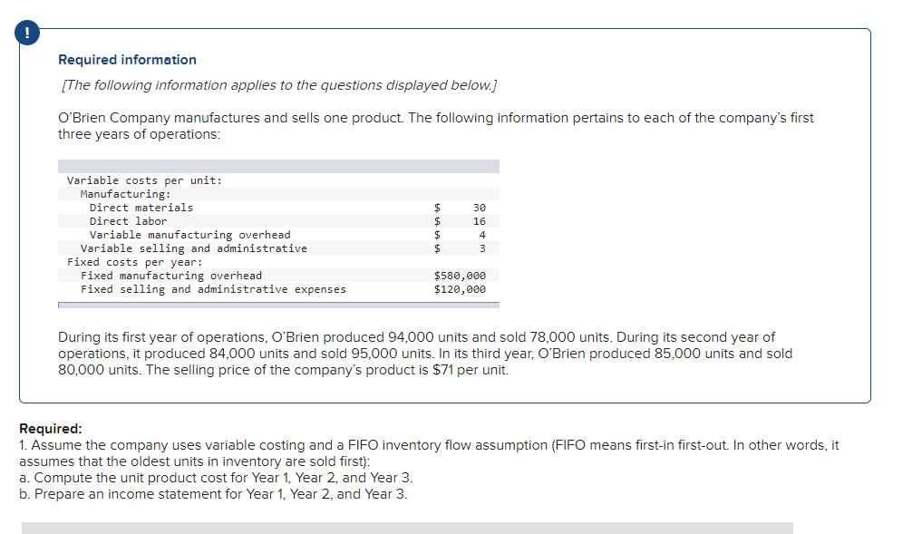 !
Required information
[The following information applies to the questions displayed below.]
O'Brien Company manufactures and sells one product. The following information pertains to each of the company's first
three years of operations:
Variable costs per unit:
Manufacturing:
$
30
Direct materials
Direct labor
$
16
Variable manufacturing overhead
$
Variable selling and administrative
$
Fixed costs per year:
Fixed manufacturing overhead
$580,000
$120,000
Fixed selling and administrative expenses
During its first year of operations, O'Brien produced 94,000 units and sold 78,000 units. During its second year of
operations, it produced 84,000 units and sold 95,000 units. In its third year, O'Brien produced 85,000 units and sold
80,000 units. The selling price of the company's product is $71 per unit.
Required:
1. Assume the company uses variable costing and a FIFO inventory flow assumption (FIFO means first-in first-out. In other words, it
assumes that the oldest units in inventory are sold first):
a. Compute the unit product cost for Year 1, Year 2, and Year 3.
b. Prepare an income statement for Year 1, Year 2, and Year 3.