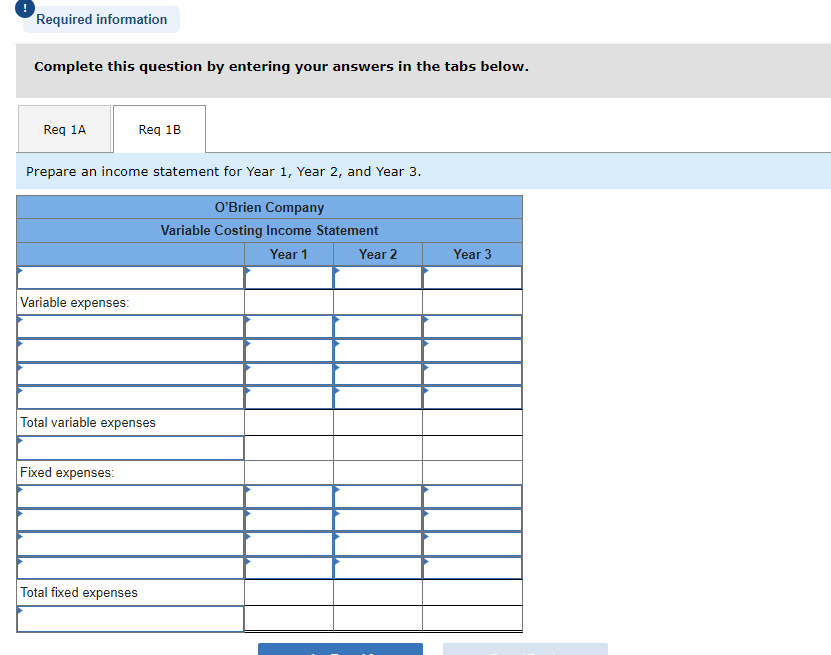 Required information
Complete this question by entering your answers in the tabs below.
Req 1A
Req 1B
Prepare an income statement for Year 1, Year 2, and Year 3.
O'Brien Company
Variable Costing Income Statement
Year 1
Year 2
Variable expenses:
Total variable expenses
Fixed expenses:
Total fixed expenses
Year 3