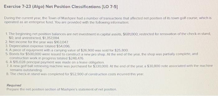 Exercise 7-23 (Algo) Net Position Classifications [LO 7-5]
During the current year, the Town of Mashpee had a number of transactions that affected net position of its town golf course, which is
operated as an enterprise fund. You are provided with the following information:
1. The beginning net position balances are net investment in capital assets, $681,000; restricted for renovation of the check-in stand,
$0, and unrestricted, $1,357,084.
2. Net income for the year was $163,047
3. Depreciation expense totaled $54,096.
4. A piece of equipment with a carrying value of $26,900 was sold for $25,800.
5. Bonds for $500,000 were issued to construct a new pro shop. At the end of the year, the shop was partially complete, and
construction work in progress totaled $248,476
6. A $15,028 principal payment was made on a lease obligation.
7. A new golf ball retrieving machine was purchased for $330,000. At the end of the year, a $30,800 note associated with the machine
remains outstanding
8. The check-in stand was completed for $52.900 of construction costs incurred this year
Required
Prepare the net position section of Mashpee's statement of net position.