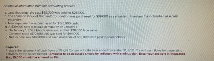 Additional information from the accounting records
a. Land that originally cost $29,000 was sold for $26.000.
b. The common stock of Microsoft Corporation was purchased for $39,000 as a short-term investment not classified as a cash
equivalent.
c. New equipment was purchased for $195,000 cash.
d. A $39,000 note was paid at maturity on January 1,
e. On January 1, 2021, bonds were sold at their $78,000 face value.
1 Common stock ($70,000 par) was sold for $94,000
g. Net income was $100.000 and cash dividends of $55,000 were paid to shareholders
Required:
Prepare the statement of cash flows of Wright Company for the year ended December 31, 2021 Present cash flows from operating
activities by the direct method. (Amounts to be deducted should be indicated with a minus sign. Enter your answers in thousands
(ie., 10,000 should be entered as 10).)