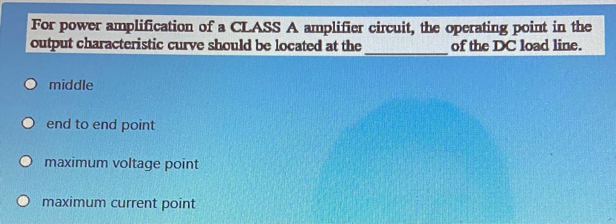 For power amplification of a CLASS A amplifier circuit, the operating point in the
output characteristic curve should be located at the
of the DC load line.
middle
end to end point
maximum voltage point
maximum current point
