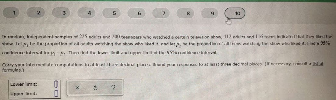 1
3.
4
5.
6
8
10
In random, independent samples of 225 adults and 200 teenagers who watched a certain television show, 112 adults and 116 teens indicated that they liked the
show. Let p, be the proportion of all adults watching the show who liked it, and let p, be the proportion of all teens watching the show who liked it. Find a 95%
confidence interval for p, -p,. Then find the lower limit and upper limit of the 95% confidence interval.
Carry your intermediate computations to at least three decimal places. Round your responses to at least three decimal places. (If necessary, consult a list of
formulas.)
Lower limit:
Upper limit:
