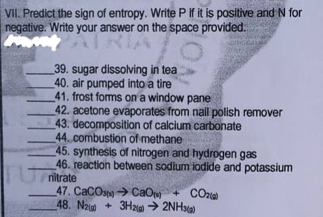 VII. Predict the sign of entropy. Write P if it is positive and N for
negative. Write your answer on the space provided.
39. sugar dissolving in tea
40. air pumped into a tire
41. frost foms on a window pane
42. acetone evaporates from nail polish remover
43. decomposition of calcium carbonate
44.combustion of methane
45. synthesis of nitrogen and hydrogen gas
46. reaction between sodium iodide and potassium
T nitrate
47. CaCOste) CaOe) +
48. Nz) + 3H2) → 2NH39)
CO20)
