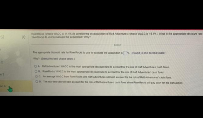 st
12
n3
K
RiverRacks (where WACC is 11.4%) is considering an acquisition of Ratt Adventures (whose WACC is 15.1%) What is the appropriate discount rate
RiverRacks to use to evaluate the acquisition? Why?
The appropriate discount rate for RiverRocks to use to evaluate the acquisition is % (Round to one decimal place.)
Why? (Select the best choice below)
OA. Rat Adventures WACC is the most appropriate discount rate to account for the rok of Raft Adventures cash flows
OB RverRacks WACC is the most appropriate discount rate to account for
Rat Adventures cash flows
OC. An average WACC from RiverRocks and Rat Adventures will best account for the risk of Raft Adventures cash flows.
OD. The risk-tee rate will best account for the risk of Raft Adventures' cash flows since RiverRocks will pay cash for the transaction