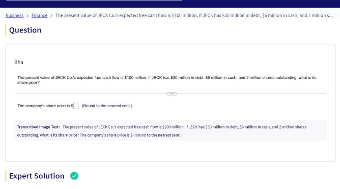 Business Finance » The present value of JECK Co.'s expected free cash flow is $100 million. If JECK has $30 million in debt, $6 million in cash, and 2 million s...
Question
Bha
The present value of JECK Co.'s expected free cash flow is $100 million. If JECK has $30 million in debt, $6 million in cash, and 2 million shares outstanding, what is its
share price?
The company's share price is $
(Round to the nearest cent.)
Expert Solution
C
Transcribed Image Text: The present value of JECK Co.'s expected free cash flow is $100 million. If JECK has $30 million in debt, $6 million in cash, and 2 million shares
outstanding, what is its share price? The company's share price is $ (Round to the nearest cent.)