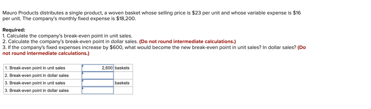 Mauro Products distributes a single product, a woven basket whose selling price is $23 per unit and whose variable expense is $16
per unit. The company's monthly fixed expense is $18,200.
Required:
1. Calculate the company's break-even point in unit sales.
2. Calculate the company's break-even point in dollar sales. (Do not round intermediate calculations.)
3. If the company's fixed expenses increase by $600, what would become the new break-even point in unit sales? In dollar sales? (Do
not round intermediate calculations.)
1. Break-even point in unit sales
2. Break-even point in dollar sales
3. Break-even point in unit sales
3. Break-even point in dollar sales
2,600 baskets
baskets