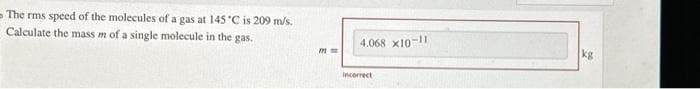 The rms speed of the molecules of a gas at 145 °C is 209 m/s.
Calculate the mass m of a single molecule in the gas.
771
4.068 x10-11
Incorrect
kg