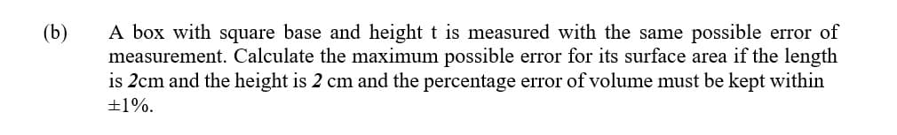 A box with square base and height t is measured with the same possible error of
measurement. Calculate the maximum possible error for its surface area if the length
is 2cm and the height is 2 cm and the percentage error of volume must be kept within
(b)
+1%.
