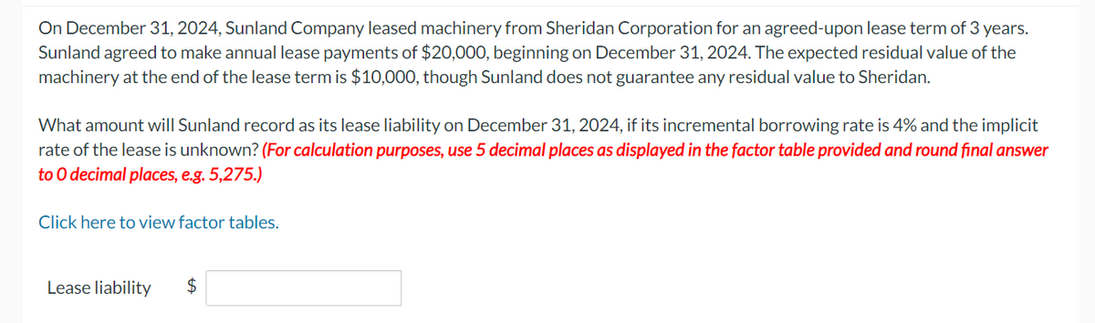 On December 31, 2024, Sunland Company leased machinery from Sheridan Corporation for an agreed-upon lease term of 3 years.
Sunland agreed to make annual lease payments of $20,000, beginning on December 31, 2024. The expected residual value of the
machinery at the end of the lease term is $10,000, though Sunland does not guarantee any residual value to Sheridan.
What amount will Sunland record as its lease liability on December 31, 2024, if its incremental borrowing rate is 4% and the implicit
rate of the lease is unknown? (For calculation purposes, use 5 decimal places as displayed in the factor table provided and round final answer
to 0 decimal places, e.g. 5,275.)
Click here to view factor tables.
Lease liability
$