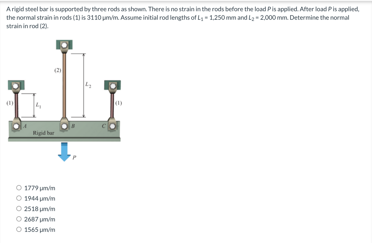 A rigid steel bar is supported by three rods as shown. There is no strain in the rods before the load P is applied. After load P is applied,
the normal strain in rods (1) is 3110 μm/m. Assume initial rod lengths of L₁ = 1,250 mm and L₂ = 2,000 mm. Determine the normal
strain in rod (2).
(2)
(1)
L₁
Rigid bar
1779 μm/m
1944 μm/m
2518 μm/m
2687 μm/m
1565 µm/m
B
P
L2
(1)