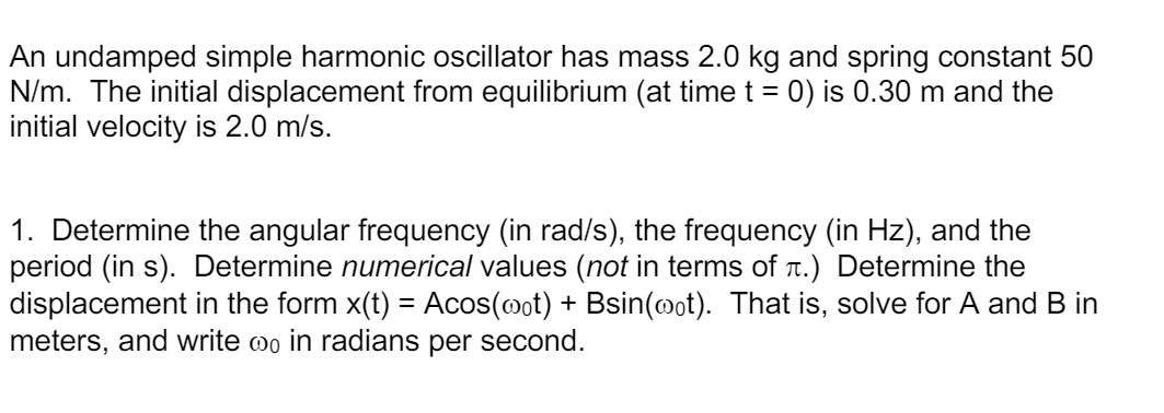 An undamped simple harmonic oscillator has mass 2.0 kg and spring constant 50
N/m. The initial displacement from equilibrium (at time t = 0) is 0.30 m and the
initial velocity is 2.0 m/s.
%3D
1. Determine the angular frequency (in rad/s), the frequency (in Hz), and the
period (in s). Determine numerical values (not in terms of .) Determine the
displacement in the form x(t) = Acos(mot) + Bsin(@ot). That is, solve for A and B in
meters, and write oo in radians per second.
