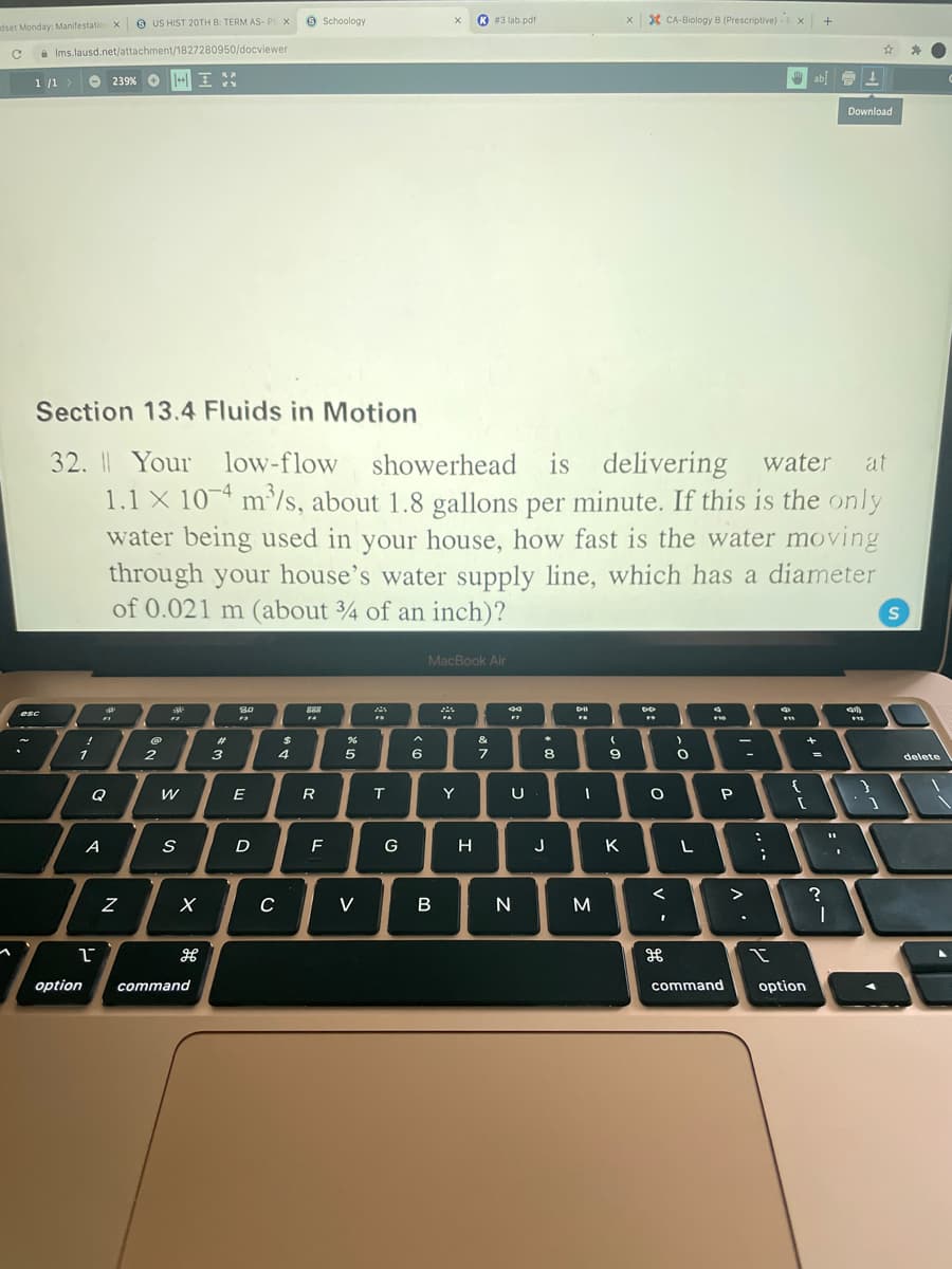 O US HIST 20TH B: TERM AS- PIX
9 Schoology
K#3 lab.pdf
X CA-Biology B (Prescriptive) - x +
dset Monday: Manifestatio x
A Ims.lausd.net/attachment/1827280950/docviewer
O 239% O
+ I
ab 1
1 /1>
Download
Section 13.4 Fluids in Motion
32. I Your low-flow showerhead is delivering
1.1 X 104 m'/s, about 1.8 gallons per minute. If this is the only
water being used in your house, how fast is the water moving
through your house's water supply line, which has a diameter
of 0.021 m (about ¾ of an inch)?
water
at
MacBook Air
S0
888
esc
&
2
3
4
5
6
8
delete
Q
W
T
Y
A
F
G
H
J
K
C
V
option
command
command
option

