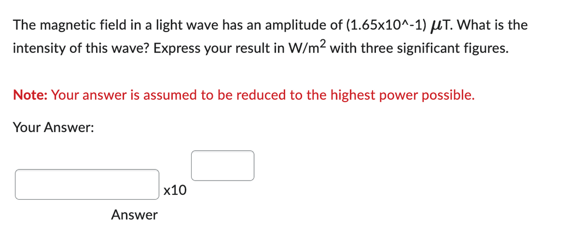 The magnetic field in a light wave has an amplitude of (1.65x10^-1) μT. What is the
intensity of this wave? Express your result in W/m² with three significant figures.
Note: Your answer is assumed to be reduced to the highest power possible.
Your Answer:
Answer
x10