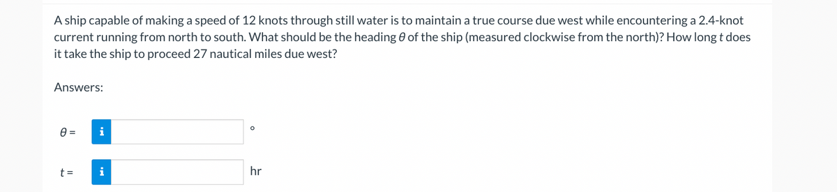 A ship capable of making a speed of 12 knots through still water is to maintain a true course due west while encountering a 2.4-knot
current running from north to south. What should be the heading of the ship (measured clockwise from the north)? How long t does
it take the ship to proceed 27 nautical miles due west?
Answers:
0 =
t =
i
i
O
hr