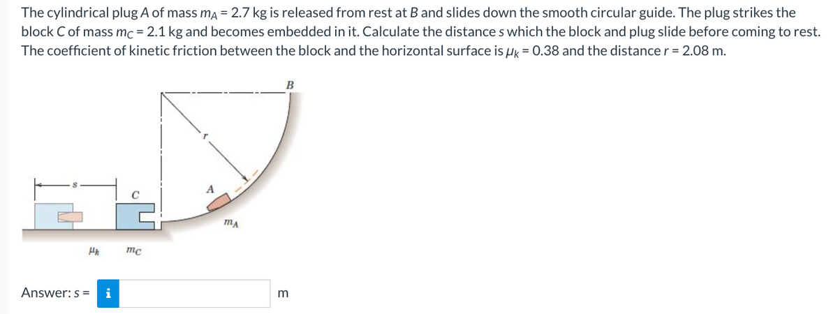 The cylindrical plug A of mass mA = 2.7 kg is released from rest at B and slides down the smooth circular guide. The plug strikes the
block C of mass mc = 2.1 kg and becomes embedded in it. Calculate the distances which the block and plug slide before coming to rest.
The coefficient of kinetic friction between the block and the horizontal surface is uk = 0.38 and the distance r = 2.08 m.
Hk
Answer: s=
i
mc
A
MA
B
m