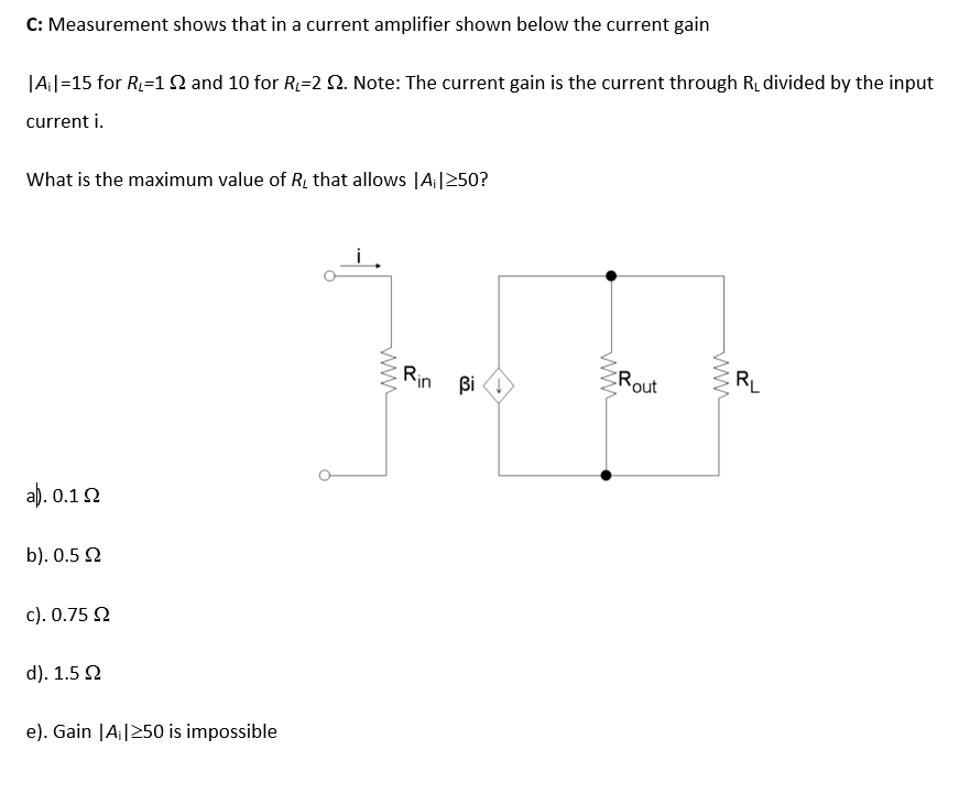 C: Measurement shows that in a current amplifier shown below the current gain
|A||=15 for R=1 N and 10 for R=2 2. Note: The current gain is the current through R, divided by the input
current i.
What is the maximum value of R, that allows |A¡|250?
Rin Bi
Rout
RL
a). 0.1 2
b). 0.5 N
c). 0.75 2
d). 1.5 2
e). Gain |A;|250 is impossible
ww
