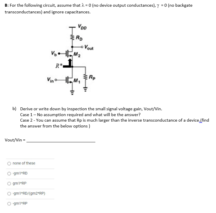 B: For the following circuit, assume that 1. = 0 (no device output conductances), y = 0 (no backgate
transconductances) and ignore capacitances.
Voo
Vout
R*.
Rp
Vin o
b) Derive or write down by inspection the small signal voltage gain, Vout/Vin.
Case 1- No assumption required and what will be the answer?
Case 2 - You can assume that Rp is much larger than the inverse transconductance of a device.(find
the answer from the below options )
Vout/Vin =
none of these
-gm1*RD
O gm1*RP
O gm1*RD/(gm2*RP)
O gm1*RP
