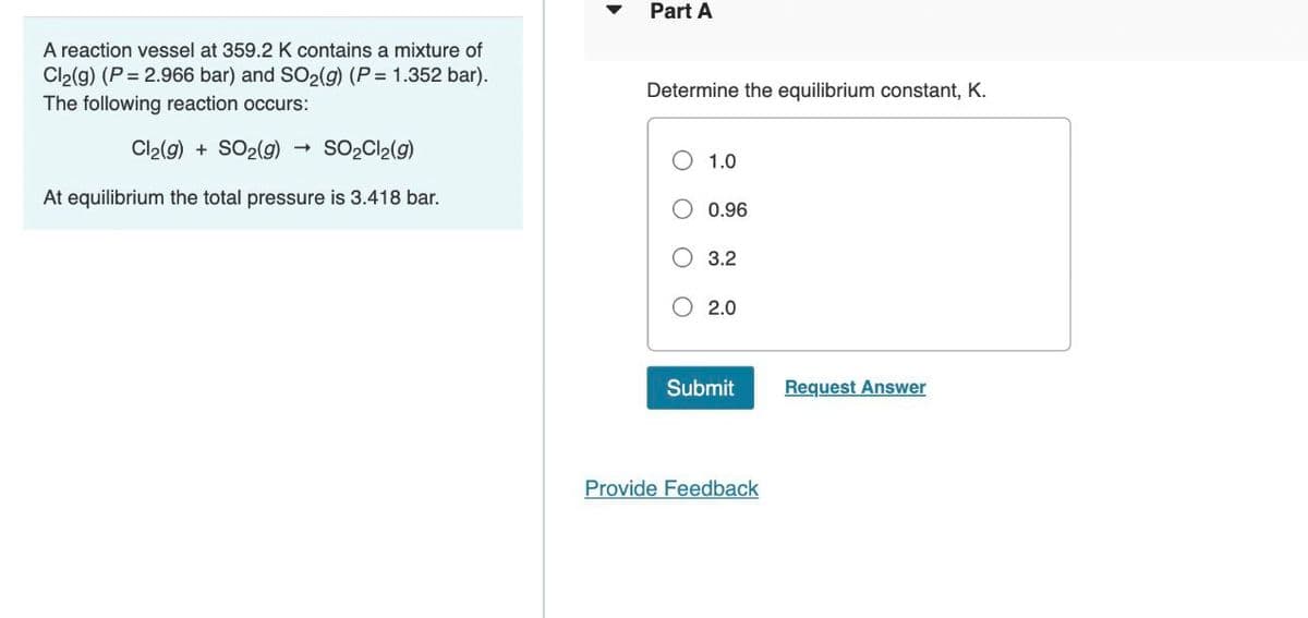 A reaction vessel at 359.2 K contains a mixture of
Cl2(g) (P=2.966 bar) and SO2(g) (P= 1.352 bar).
The following reaction occurs:
Cl2(g) + SO2(g) → SO2Cl2(g)
At equilibrium the total pressure is 3.418 bar.
Part A
Determine the equilibrium constant, K.
○ 1.0
○ 0.96
3.2
○ 2.0
Submit
Request Answer
Provide Feedback
