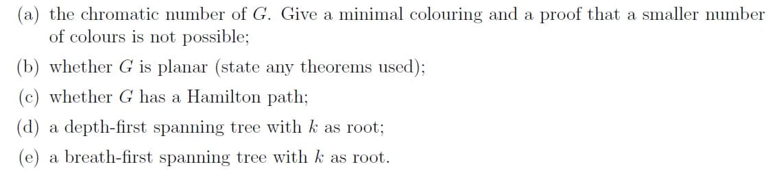 (a) the chromatic number of G. Give a minimal colouring and a proof that a smaller number
of colours is not possible;
(b) whether G is planar (state any theorems used);
(c) whether G has a Hamilton path;
(d) a depth-first spanning tree with k as root;
(e) a breath-first spanning tree with k as root.
