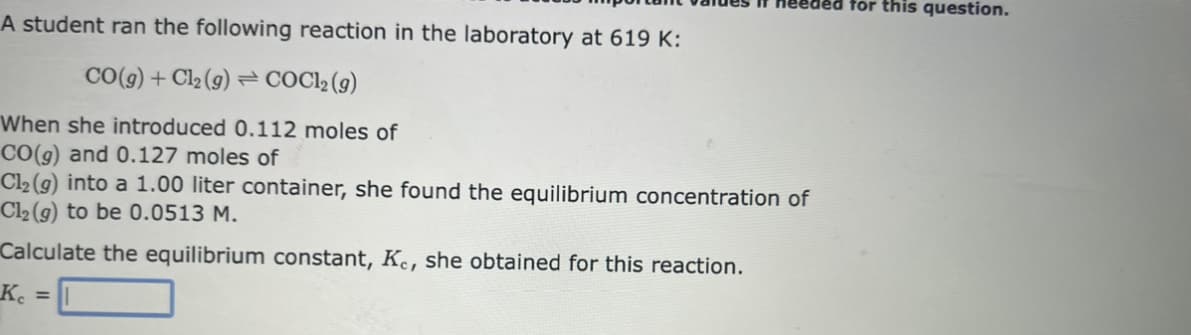 ded for this question.
A student ran the following reaction in the laboratory at 619 K:
CO(g) + Cl₂ (g) COC12 (g)
When she introduced 0.112 moles of
CO(g) and 0.127 moles of
Cl₂ (g) into a 1.00 liter container, she found the equilibrium concentration of
Cl₂ (g) to be 0.0513 M.
Calculate the equilibrium constant, Ke, she obtained for this reaction.
Ke =