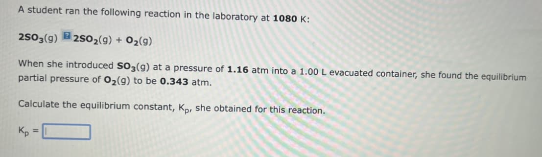 A student ran the following reaction in the laboratory at 1080 K:
2SO3(9) 2SO₂(g) + O₂(g)
When she introduced SO3(g) at a pressure of 1.16 atm into a 1.00 L evacuated container, she found the equilibrium
partial pressure of O₂(g) to be 0.343 atm.
Calculate the equilibrium constant, Kp, she obtained for this reaction.
Kp
=