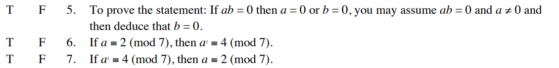 T F 5. To prove the statement: If ab =0 then a = 0 or b = 0, you may assume ab = 0 and a # 0 and
then deduce that b = 0.
If a = 2 (mod 7), then a² = 4 (mod 7).
If a¹ = 4 (mod 7), then a = 2 (mod 7).
T
T
F
F
6.
7.