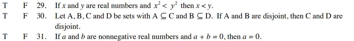 T
T
T
F 29. If x and y are real numbers and x² < y² then x <y.
F 30. Let A, B, C and D be sets with A C C and B C D. If A and B are disjoint, then C and D are
disjoint.
F 31. If a and bare nonnegative real numbers and a + b = 0, then a = 0.