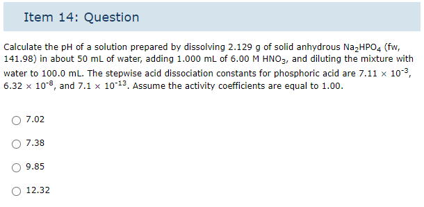 Item 14: Question
Calculate the pH of a solution prepared by dissolving 2.129 g of solid anhydrous Na₂HPO4 (fw,
141.98) in about 50 mL of water, adding 1.000 mL of 6.00 M HNO3, and diluting the mixture with
water to 100.0 mL. The stepwise acid dissociation constants for phosphoric acid are 7.11 × 10-³,
6.32 x 10-8, and 7.1 x 10-¹³. Assume the activity coefficients are equal to 1.00.
7.02
7.38
9.85
12.32