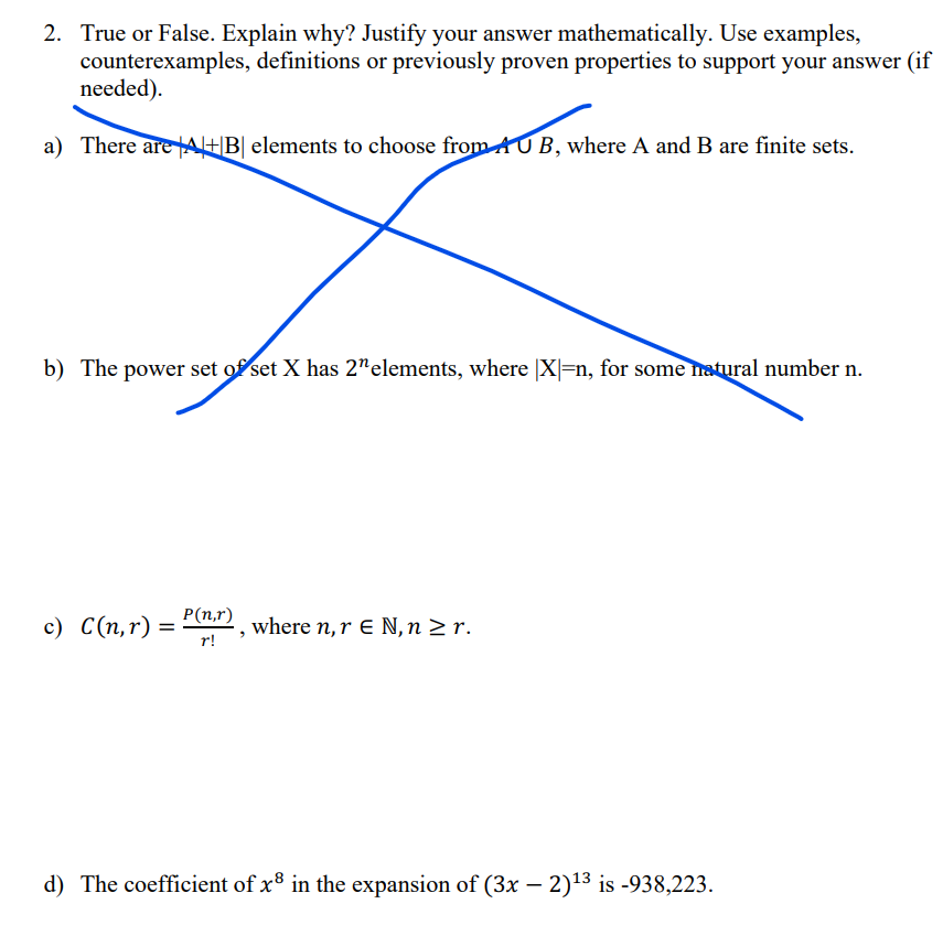 2. True or False. Explain why? Justify your answer mathematically. Use examples,
counterexamples, definitions or previously proven properties to support your answer (if
needed).
a) There are |+|B| elements to choose from AUB, where A and B are finite sets.
b) The power set of set X has 2" elements, where |X|=n, for some natural number n.
c) C(n,r) =
P(n,r)
where n, r E N, n ≥ r.
r!
d) The coefficient of x8 in the expansion of (3x-2) 13 is -938,223.