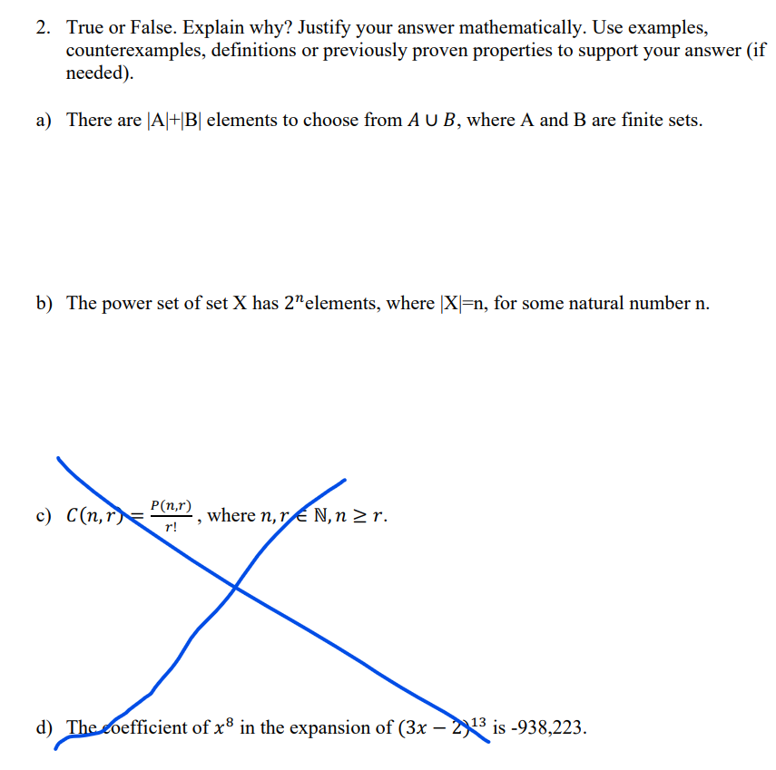 2. True or False. Explain why? Justify your answer mathematically. Use examples,
counterexamples, definitions or previously proven properties to support your answer (if
needed).
a) There are |A|+|B| elements to choose from AU B, where A and B are finite sets.
b) The power set of set X has 2n elements, where |X|=n, for some natural number n.
P(n,r)
c) C(n,r)=
where n, rN, n ≥ r.
r!
Xx
d) The coefficient of x³ in the expansion of (3x – 2) 13 is -938,223.
-