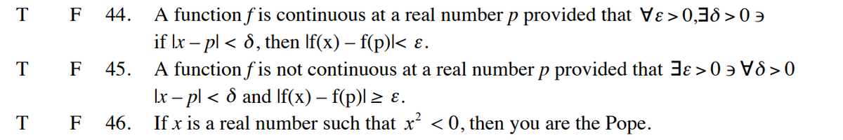 T F 44. A function fis continuous at a real number p provided that Vɛ>0,38 >
if Ix - pl < 8, then lf(x) – f(p)|< ɛ.
A function f is not continuous at a real number p provided that 3 > 0\80
\x − p] < 8 and [f(x) − f(p)] ≥ ɛ.
46.
If x is a real number such that x² <0, then you are the Pope.
T
F 45.
T F