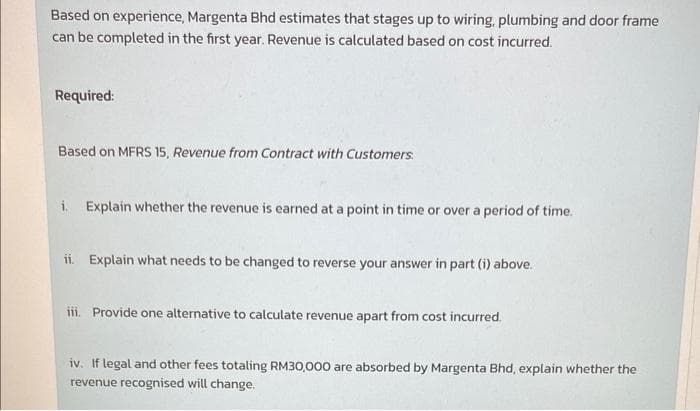 Based on experience, Margenta Bhd estimates that stages up to wiring, plumbing and door frame
can be completed in the first year. Revenue is calculated based on cost incurred.
Required:
Based on MFRS 15, Revenue from Contract with Customers.
i. Explain whether the revenue is earned at a point in time or over a period of time.
ii. Explain what needs to be changed to reverse your answer in part (i) above.
iii. Provide one alternative to calculate revenue apart from cost incurred.
iv. If legal and other fees totaling RM30,000 are absorbed by Margenta Bhd, explain whether the
revenue recognised will change.