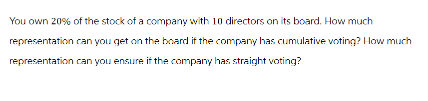 You own 20% of the stock of a company with 10 directors on its board. How much
representation can you get on the board if the company has cumulative voting? How much
representation can you ensure if the company has straight voting?