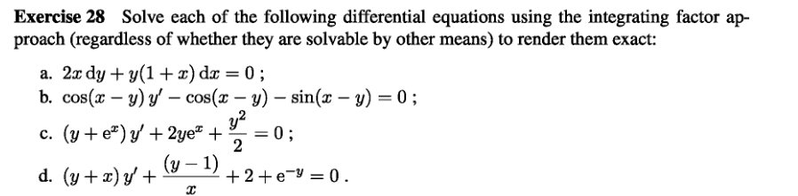 Exercise 28 Solve each of the following differential equations using the integrating factor ap-
proach (regardless of whether they are solvable by other means) to render them exact:
a. 2x dy + y(1+x) dx = 0;
b. cos(x - y) y' - cos(x - y) - sin(x - y) = 0;
y²
2
c. (y+e) y' + 2ye™ +
d. (y + x) y' +
(y - 1)
X
= 0;
+2+e=0.